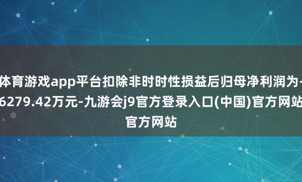 体育游戏app平台扣除非时时性损益后归母净利润为-6279.42万元-九游会j9官方登录入口(中国)官方网站