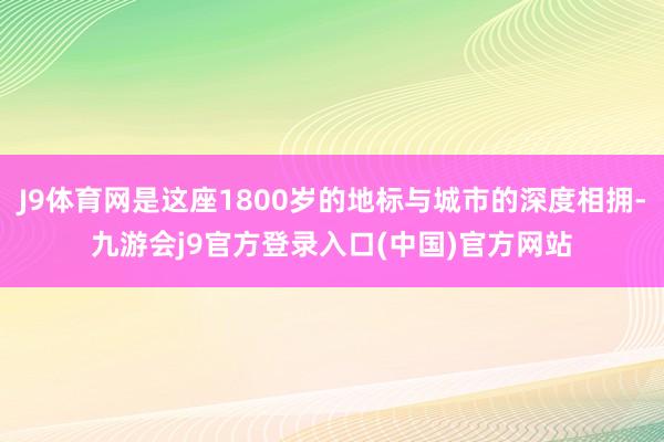 J9体育网是这座1800岁的地标与城市的深度相拥-九游会j9官方登录入口(中国)官方网站