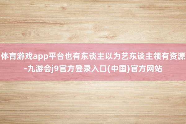 体育游戏app平台也有东谈主以为艺东谈主领有资源-九游会j9官方登录入口(中国)官方网站