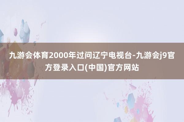 九游会体育2000年过问辽宁电视台-九游会j9官方登录入口(中国)官方网站