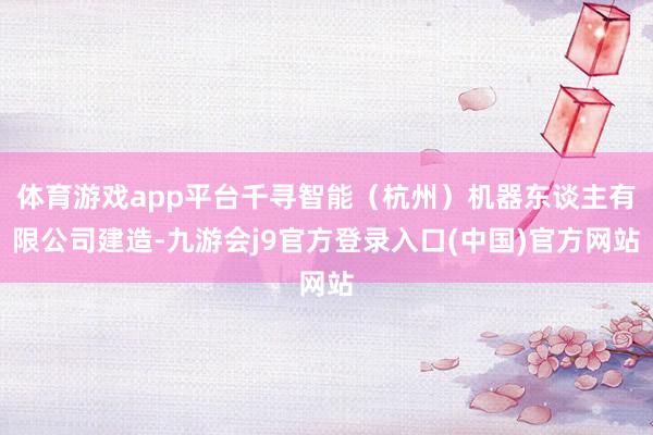 体育游戏app平台千寻智能（杭州）机器东谈主有限公司建造-九游会j9官方登录入口(中国)官方网站