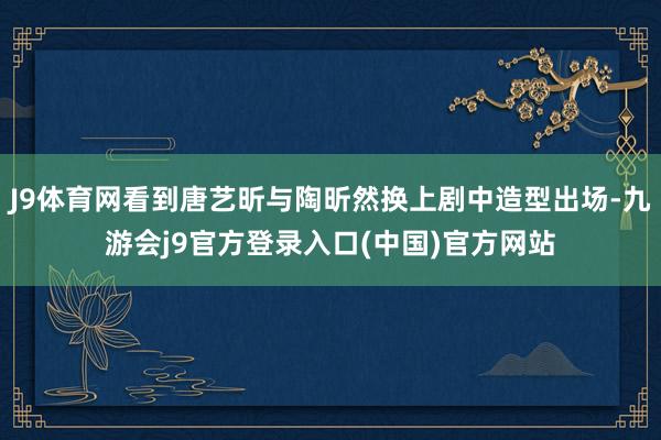 J9体育网看到唐艺昕与陶昕然换上剧中造型出场-九游会j9官方登录入口(中国)官方网站