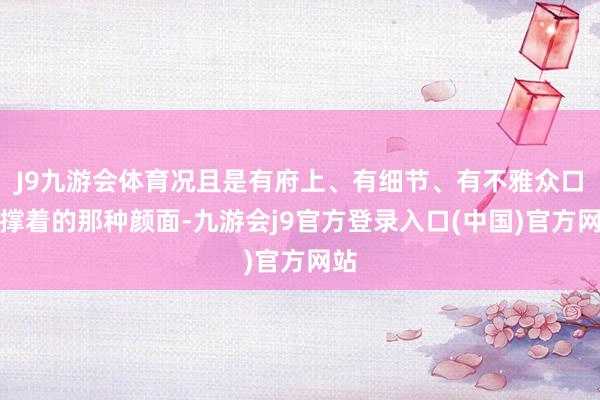 J9九游会体育况且是有府上、有细节、有不雅众口碑撑着的那种颜面-九游会j9官方登录入口(中国)官方网站