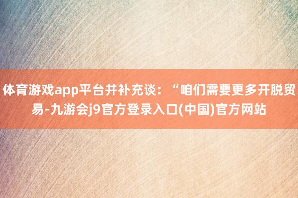 体育游戏app平台并补充谈：“咱们需要更多开脱贸易-九游会j9官方登录入口(中国)官方网站