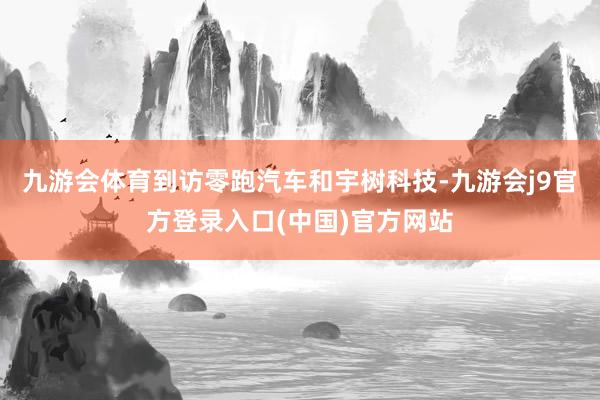 九游会体育到访零跑汽车和宇树科技-九游会j9官方登录入口(中国)官方网站