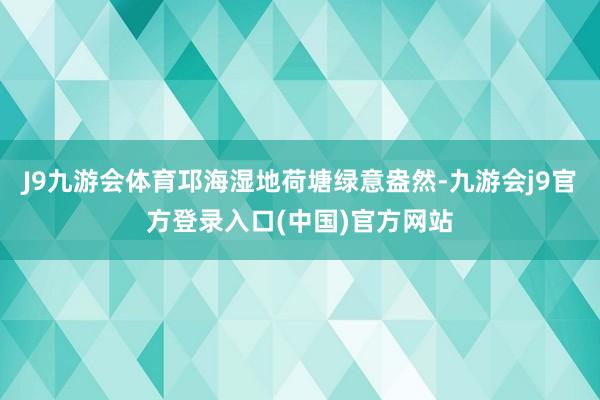 J9九游会体育邛海湿地荷塘绿意盎然-九游会j9官方登录入口(中国)官方网站