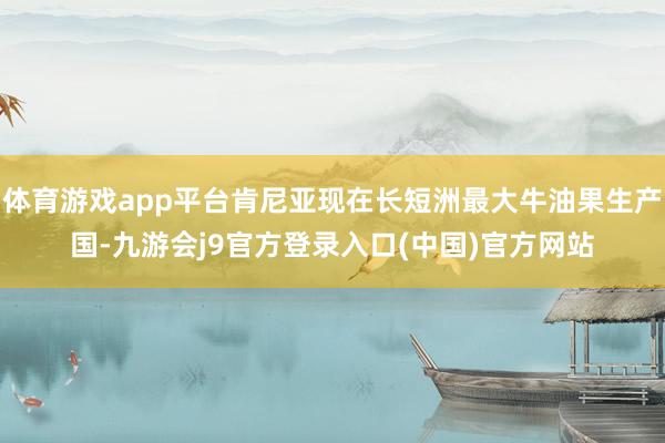 体育游戏app平台肯尼亚现在长短洲最大牛油果生产国-九游会j9官方登录入口(中国)官方网站