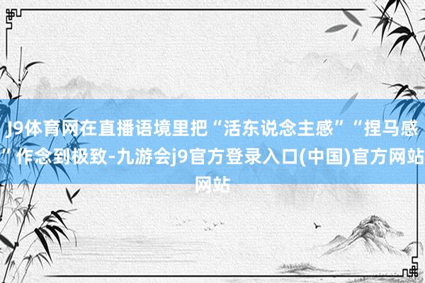 J9体育网在直播语境里把“活东说念主感”“捏马感”作念到极致-九游会j9官方登录入口(中国)官方网站