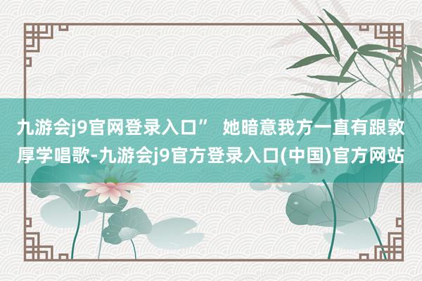九游会j9官网登录入口”  她暗意我方一直有跟敦厚学唱歌-九游会j9官方登录入口(中国)官方网站