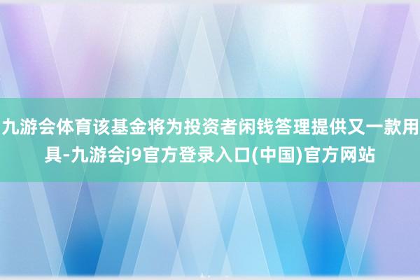 九游会体育该基金将为投资者闲钱答理提供又一款用具-九游会j9官方登录入口(中国)官方网站