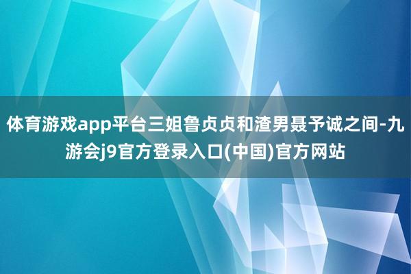 体育游戏app平台三姐鲁贞贞和渣男聂予诚之间-九游会j9官方登录入口(中国)官方网站