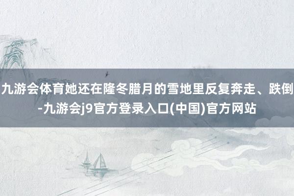 九游会体育她还在隆冬腊月的雪地里反复奔走、跌倒-九游会j9官方登录入口(中国)官方网站
