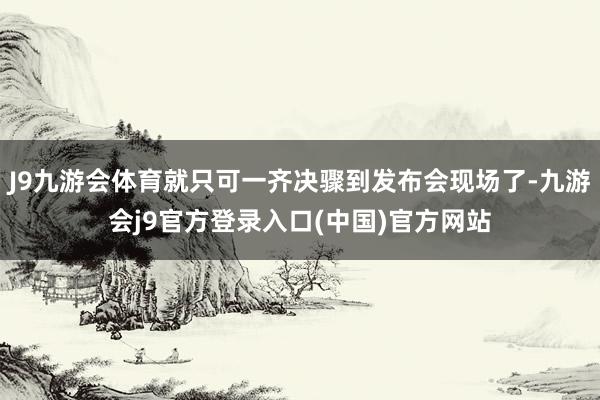 J9九游会体育就只可一齐决骤到发布会现场了-九游会j9官方登录入口(中国)官方网站