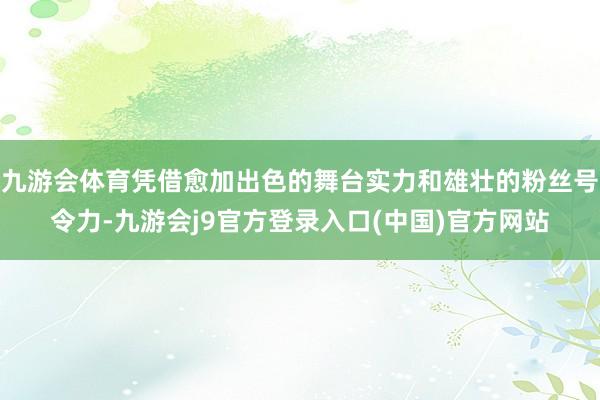 九游会体育凭借愈加出色的舞台实力和雄壮的粉丝号令力-九游会j9官方登录入口(中国)官方网站