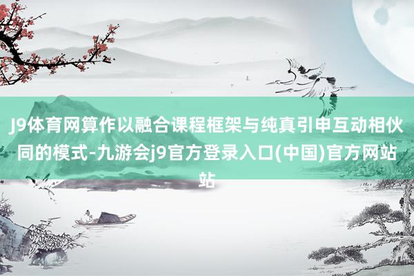 J9体育网算作以融合课程框架与纯真引申互动相伙同的模式-九游会j9官方登录入口(中国)官方网站