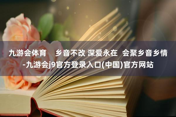 九游会体育    乡音不改 深爱永在  会聚乡音乡情-九游会j9官方登录入口(中国)官方网站
