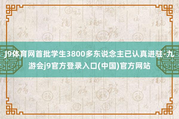 J9体育网首批学生3800多东说念主已认真进驻-九游会j9官方登录入口(中国)官方网站