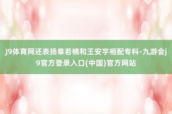 J9体育网还表扬章若楠和王安宇相配专科-九游会j9官方登录入口(中国)官方网站