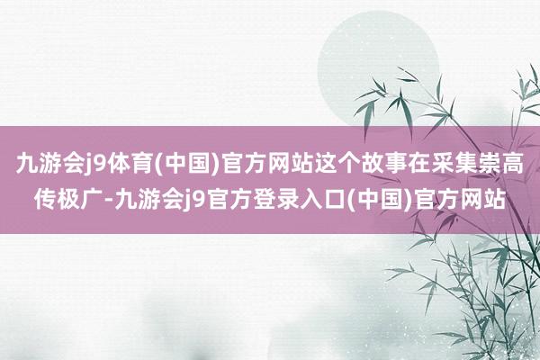 九游会j9体育(中国)官方网站这个故事在采集崇高传极广-九游会j9官方登录入口(中国)官方网站