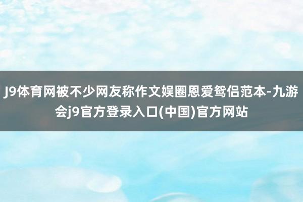 J9体育网被不少网友称作文娱圈恩爱鸳侣范本-九游会j9官方登录入口(中国)官方网站