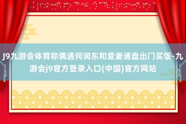 J9九游会体育称偶遇何润东和爱妻通盘出门买饭-九游会j9官方登录入口(中国)官方网站