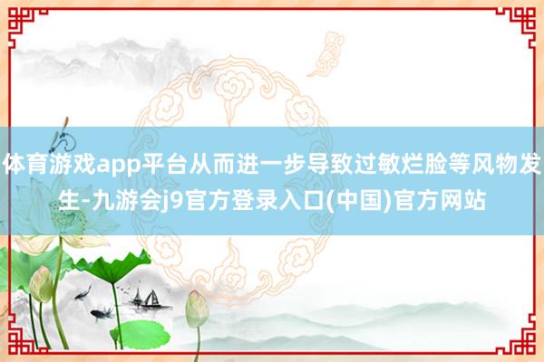 体育游戏app平台从而进一步导致过敏烂脸等风物发生-九游会j9官方登录入口(中国)官方网站