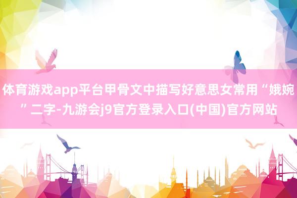 体育游戏app平台甲骨文中描写好意思女常用“娥婉”二字-九游会j9官方登录入口(中国)官方网站