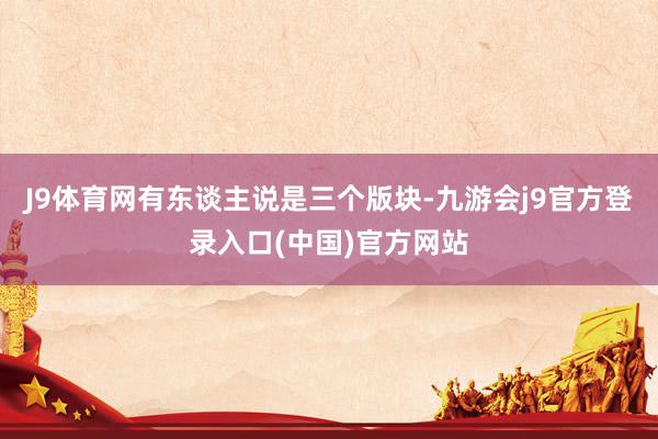 J9体育网有东谈主说是三个版块-九游会j9官方登录入口(中国)官方网站