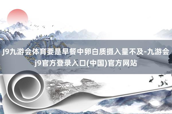 J9九游会体育要是早餐中卵白质摄入量不及-九游会j9官方登录入口(中国)官方网站
