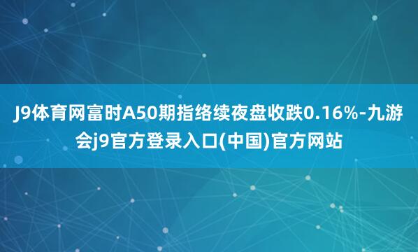 J9体育网富时A50期指络续夜盘收跌0.16%-九游会j9官方登录入口(中国)官方网站