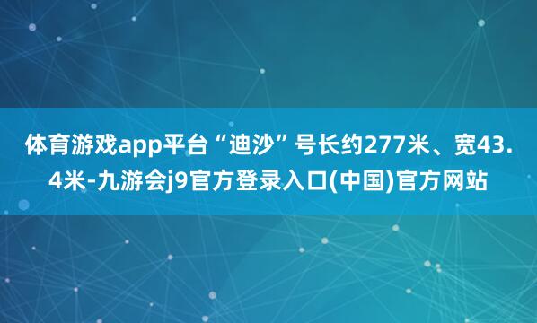 体育游戏app平台“迪沙”号长约277米、宽43.4米-九游会j9官方登录入口(中国)官方网站