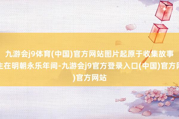 九游会j9体育(中国)官方网站图片起原于收集故事发生在明朝永乐年间-九游会j9官方登录入口(中国)官方网站