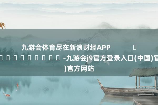 九游会体育尽在新浪财经APP            													-九游会j9官方登录入口(中国)官方网站