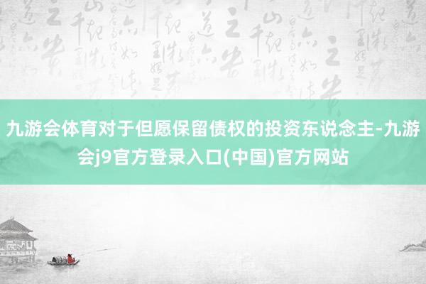 九游会体育对于但愿保留债权的投资东说念主-九游会j9官方登录入口(中国)官方网站