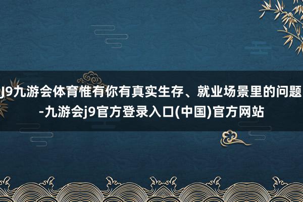 J9九游会体育惟有你有真实生存、就业场景里的问题-九游会j9官方登录入口(中国)官方网站
