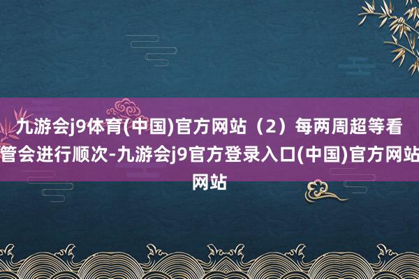 九游会j9体育(中国)官方网站（2）每两周超等看管会进行顺次-九游会j9官方登录入口(中国)官方网站