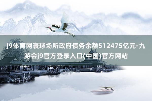 J9体育网寰球场所政府债务余额512475亿元-九游会j9官方登录入口(中国)官方网站
