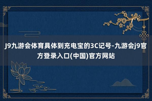 J9九游会体育具体到充电宝的3C记号-九游会j9官方登录入口(中国)官方网站