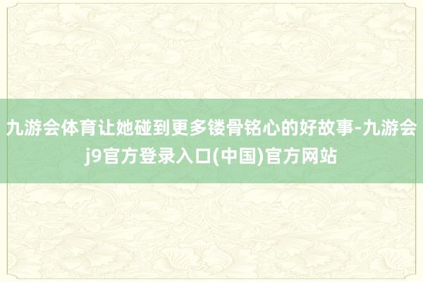 九游会体育让她碰到更多镂骨铭心的好故事-九游会j9官方登录入口(中国)官方网站