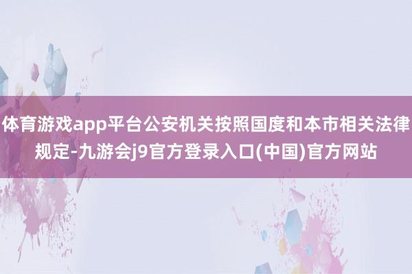 体育游戏app平台公安机关按照国度和本市相关法律规定-九游会j9官方登录入口(中国)官方网站