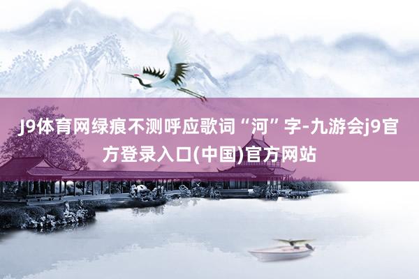 J9体育网绿痕不测呼应歌词“河”字-九游会j9官方登录入口(中国)官方网站