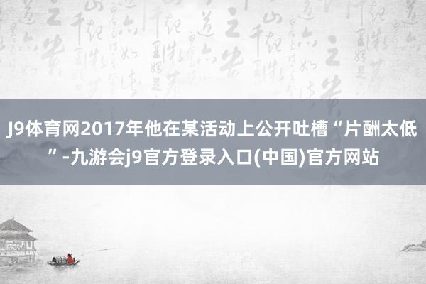 J9体育网2017年他在某活动上公开吐槽“片酬太低”-九游会j9官方登录入口(中国)官方网站
