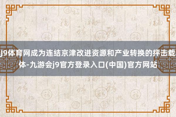 J9体育网成为连结京津改进资源和产业转换的抨击载体-九游会j9官方登录入口(中国)官方网站