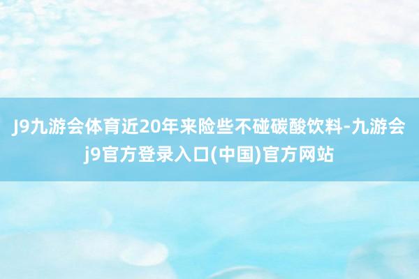 J9九游会体育近20年来险些不碰碳酸饮料-九游会j9官方登录入口(中国)官方网站