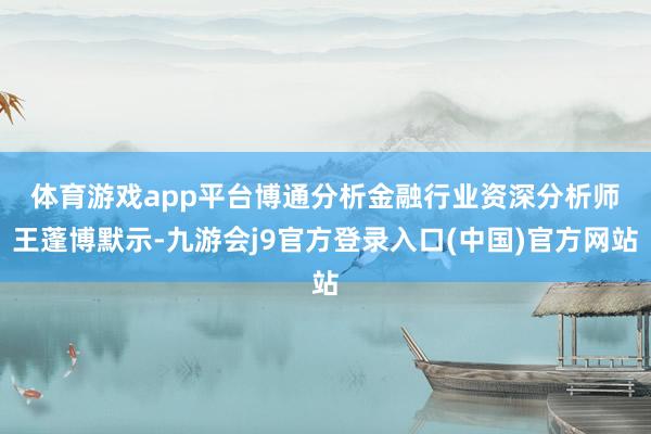 体育游戏app平台　　博通分析金融行业资深分析师王蓬博默示-九游会j9官方登录入口(中国)官方网站