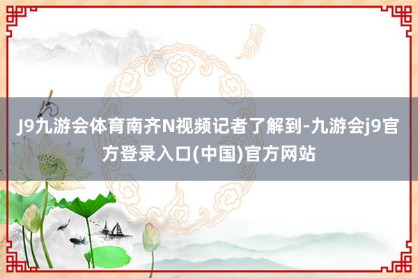 J9九游会体育南齐N视频记者了解到-九游会j9官方登录入口(中国)官方网站