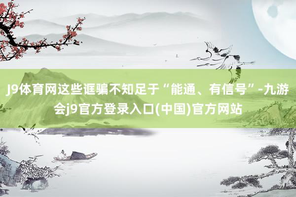 J9体育网这些诓骗不知足于“能通、有信号”-九游会j9官方登录入口(中国)官方网站