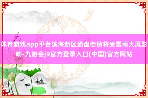 体育游戏app平台滨海新区通盘街镇将受雷雨大风影响-九游会j9官方登录入口(中国)官方网站