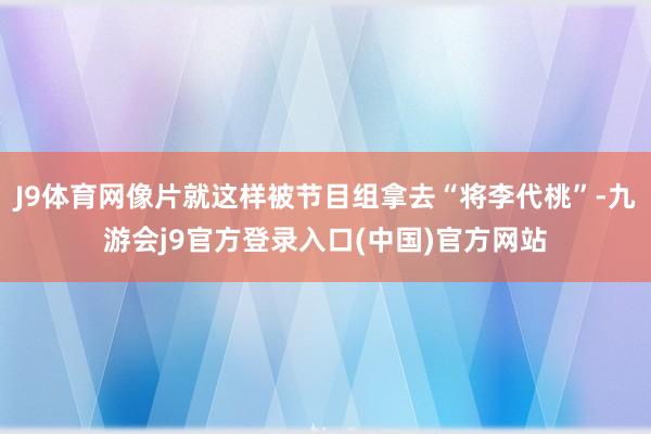 J9体育网像片就这样被节目组拿去“将李代桃”-九游会j9官方登录入口(中国)官方网站