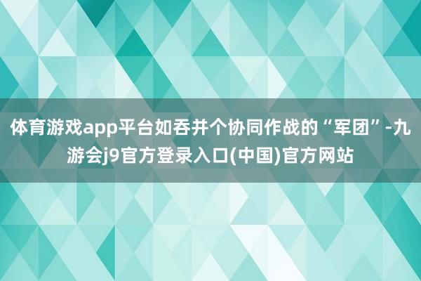 体育游戏app平台如吞并个协同作战的“军团”-九游会j9官方登录入口(中国)官方网站